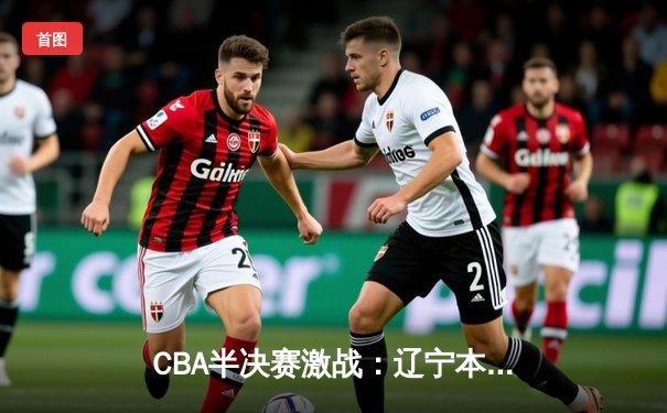 CBA半决赛激战：辽宁本钢逆转广东宏远，赵继伟关键三分锁定胜局