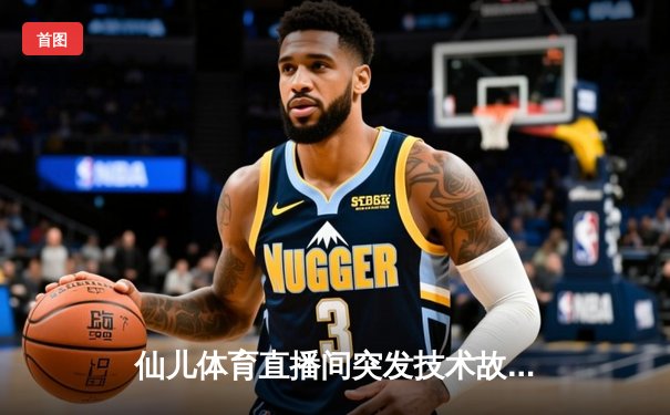 仙儿体育直播间突发技术故障 NBA焦点战转播中断引球迷热议