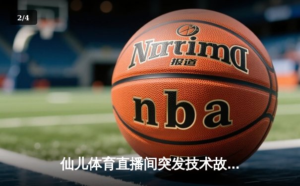 仙儿体育直播间突发技术故障 NBA焦点战转播中断引球迷热议 - 2