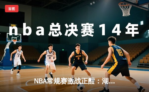 NBA常规赛激战正酣：湖人逆转险胜勇士，詹姆斯关键三分锁定胜局