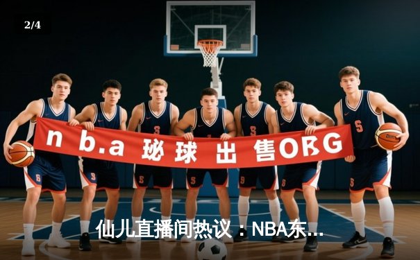 仙儿直播间热议：NBA东部决赛G5绿军逆转取胜，塔图姆37分创纪录 - 2