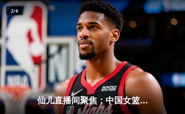 仙儿直播间聚焦：中国女篮力克日本夺亚洲杯，韩旭23+15统治内线 - 2