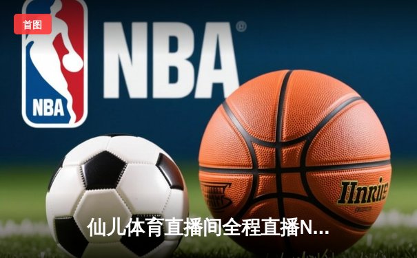仙儿体育直播间全程直播NBA东部决赛G7，凯尔特人逆转热火挺进总决赛