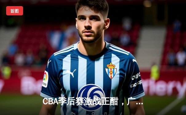 CBA季后赛激战正酣，广东宏远加时险胜浙江广厦，赵睿关键三分锁定胜局