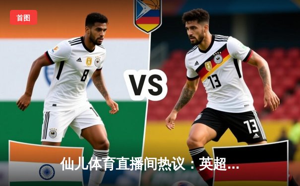 仙儿体育直播间热议：英超焦点战曼城4-1逆转曼联，哈兰德戴帽创历史