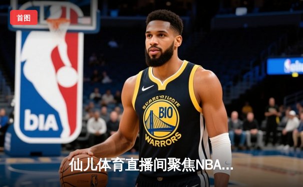 仙儿体育直播间聚焦NBA总决赛：凯尔特人险胜勇士，塔图姆狂砍34分率队夺赛点