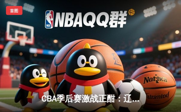 CBA季后赛激战正酣：辽宁本钢加时鏖战力克浙江广厦，赵继伟砍下33分14助攻