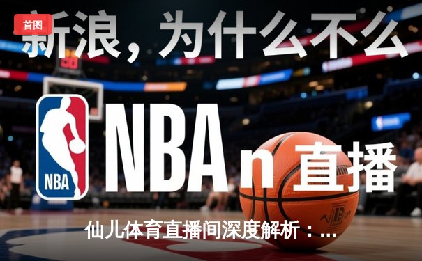 仙儿体育直播间深度解析：NBA季后赛勇士vs灰熊G5数据对决，库里43分创纪录逆转