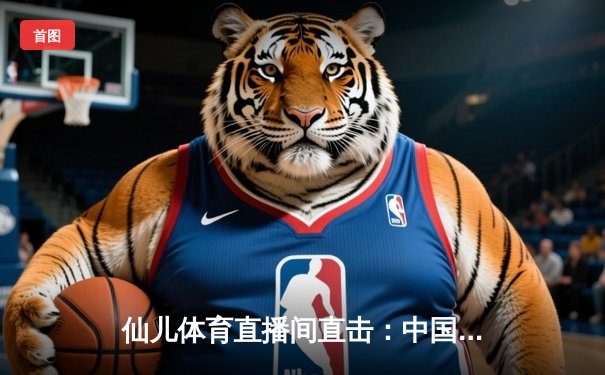 仙儿体育直播间直击：中国男篮加时憾负澳大利亚，周琦28+15难救主